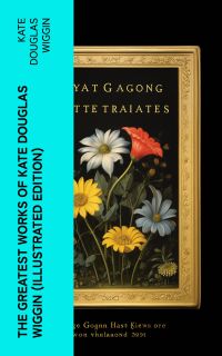 The Greatest Works of Kate Douglas Wiggin (Illustrated Edition)