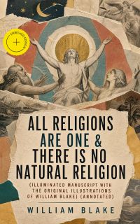 All Religions Are One & There Is No Natural Religion (Illuminated Manuscript with the Original Illustrations of William Blake) (Annotated)
