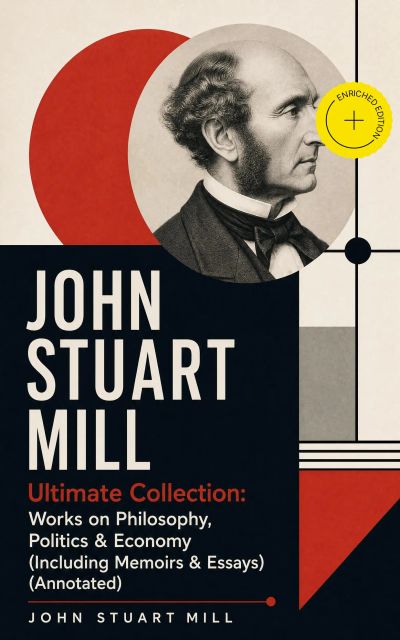 JOHN STUART MILL - Ultimate Collection: Works on Philosophy, Politics & Economy (Including Memoirs & Essays) (Annotated)