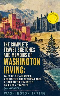 The Complete Travel Sketches and Memoirs of Washington Irving: Tales of The Alhambra, Abbotsford and Newstead Abby, A Tour on the Prairies & Tales of a Traveler (Annotated)