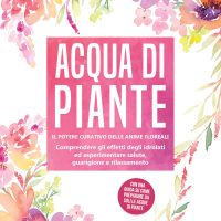 Acqua di piante: Il potere curativo delle anime floreali - Comprendere gli effetti degli idrolati ed esperimentare salute, guarigione e rilassamento, con una guida su come preparare da soli le acque di piante