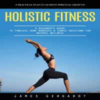 Holistic Fitness: A Practical Plan to Achieve Spiritual Growth (A Beginner's Guide to Timeless Home Remedies & Simple Solutions for Natural Wellness)