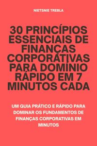 30 Princípios Essenciais de Finanças Corporativas para Domínio Rápido em 7 Minutos Cada