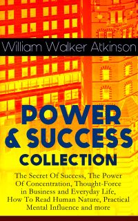 POWER & SUCCESS COLLECTION: The Secret Of Success, The Power Of Concentration, Thought-Force in Business and Everyday Life, How To Read Human Nature, Practical Mental Influence and more