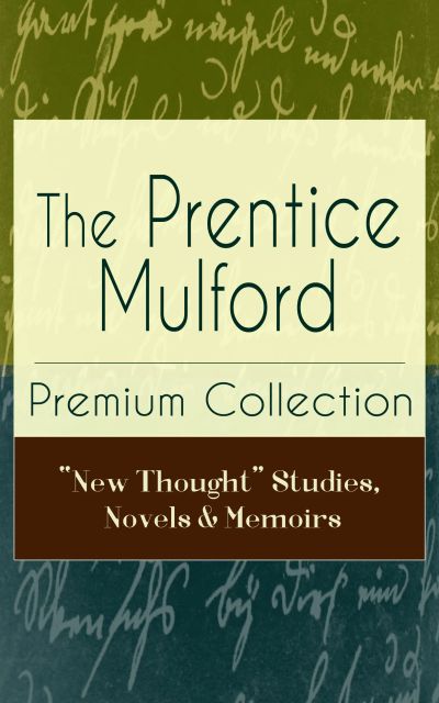 The Prentice Mulford Premium Collection: "New Thought" Studies, Novels & Memoirs
